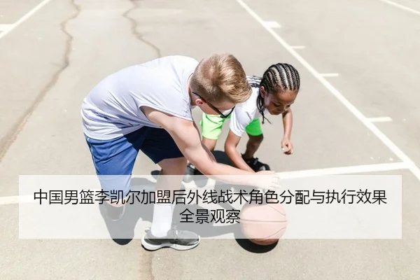 中国男篮李凯尔加盟后外线战术角色分配与执行效果全景观察